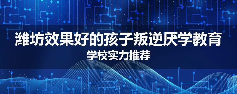 潍坊效果好的孩子叛逆厌学教育学校实力推荐