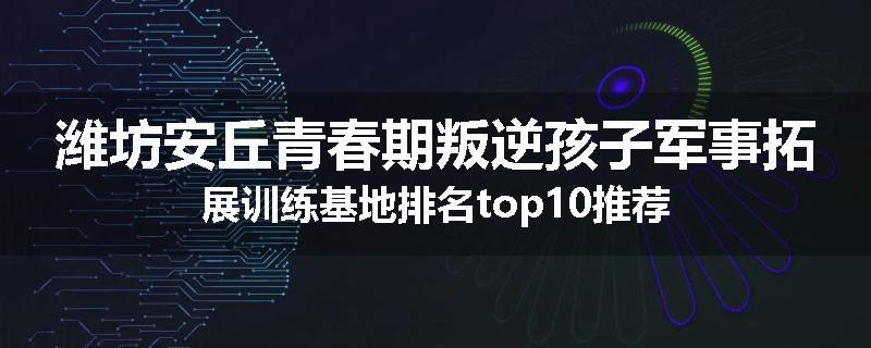 潍坊安丘青春期叛逆孩子军事拓展训练基地排名top10推荐