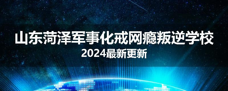 山东菏泽军事化戒网瘾叛逆学校2024最新更新