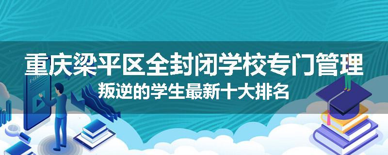 重庆梁平区全封闭学校专门管理叛逆的学生最新十大排名