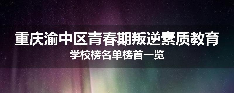 重庆渝中区青春期叛逆素质教育学校榜名单榜首一览