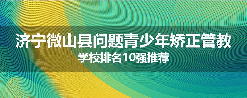 济宁微山县问题青少年矫正管教学校排名10强推荐