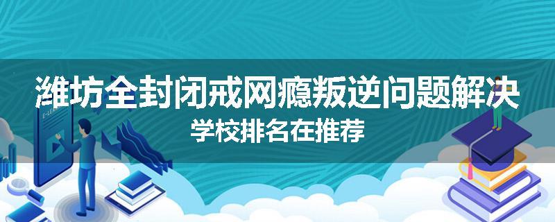 潍坊全封闭戒网瘾叛逆问题解决学校排名在推荐