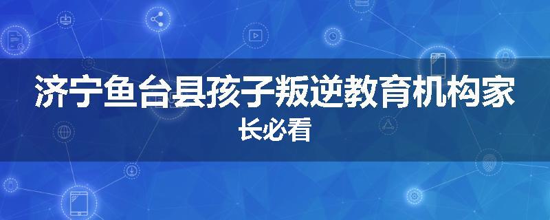 济宁鱼台县孩子叛逆教育机构家长必看
