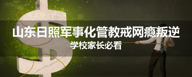 山东日照军事化管教戒网瘾叛逆学校家长必看