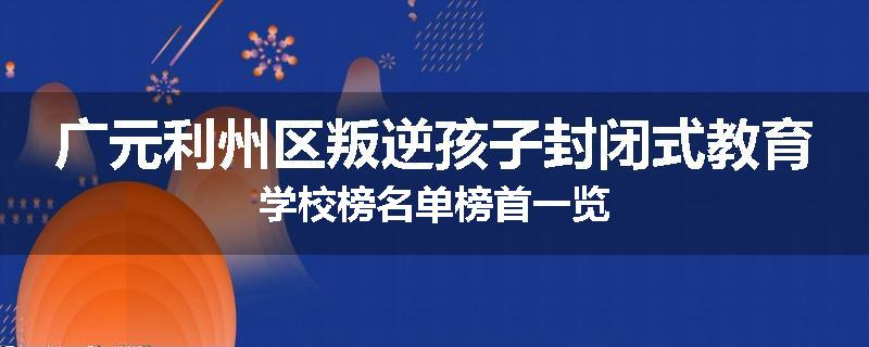 广元利州区叛逆孩子封闭式教育学校榜名单榜首一览