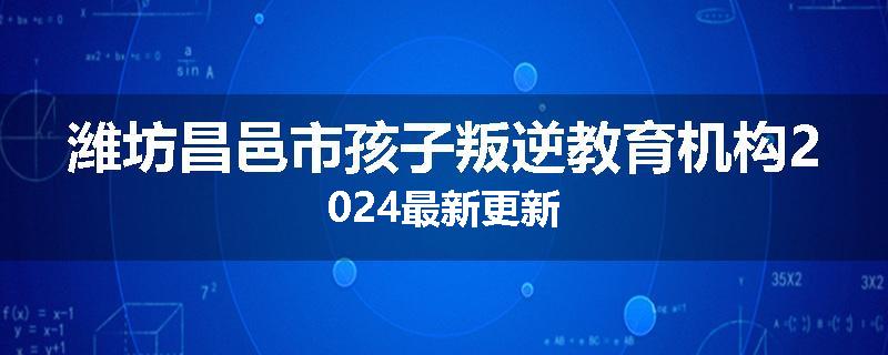 潍坊昌邑市孩子叛逆教育机构2024最新更新