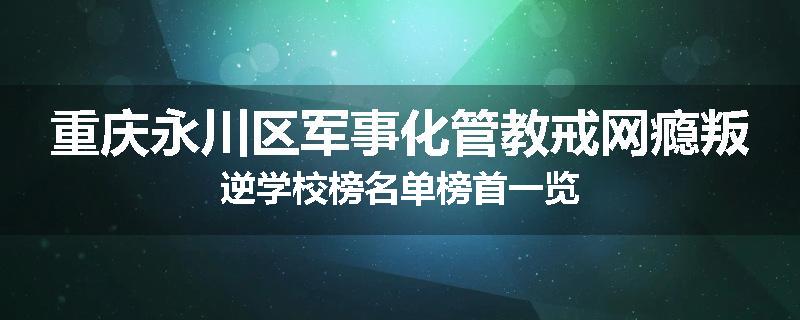重庆永川区军事化管教戒网瘾叛逆学校榜名单榜首一览