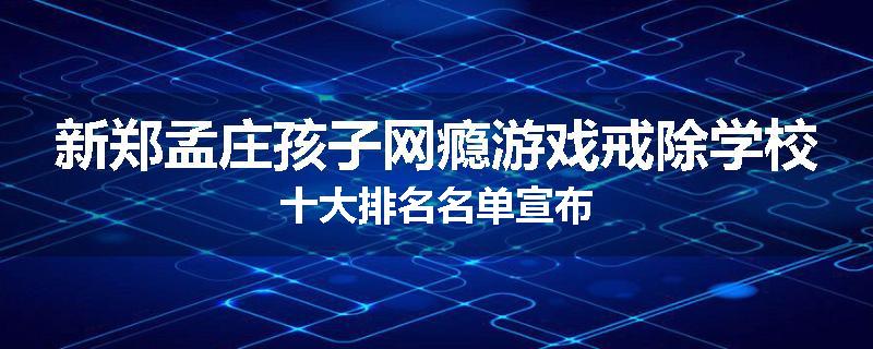 新郑孟庄孩子网瘾游戏戒除学校十大排名名单宣布