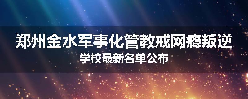 郑州金水军事化管教戒网瘾叛逆学校最新名单公布