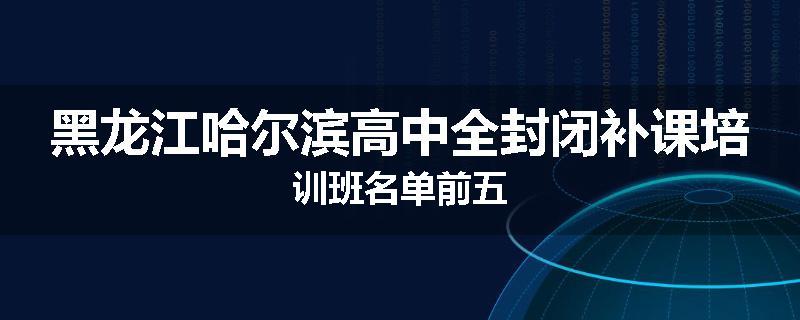 黑龙江哈尔滨高中全封闭补课培训班名单前五