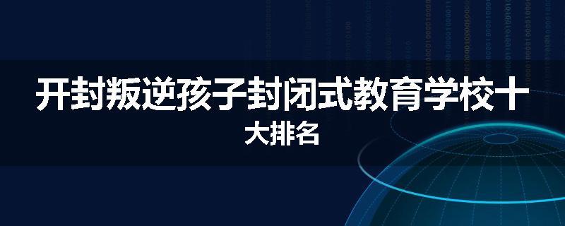 开封叛逆孩子封闭式教育学校十大排名
