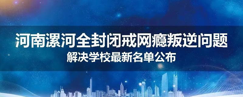 河南漯河全封闭戒网瘾叛逆问题解决学校最新名单公布