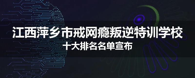 江西萍乡市戒网瘾叛逆特训学校十大排名名单宣布