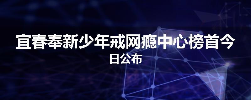 宜春奉新少年戒网瘾中心榜首今日公布