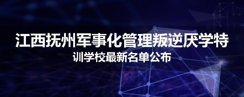 江西抚州军事化管理叛逆厌学特训学校最新名单公布