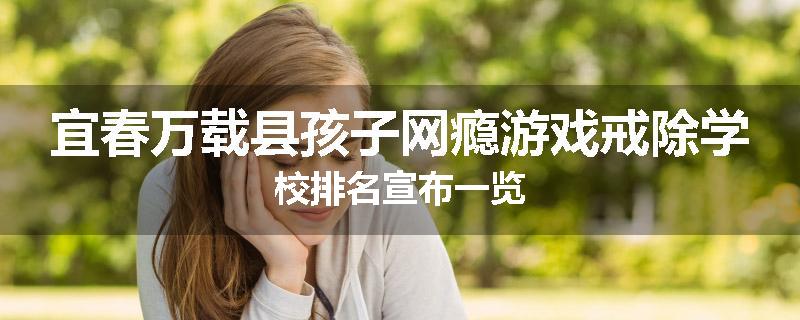 宜春万载县孩子网瘾游戏戒除学校排名宣布一览