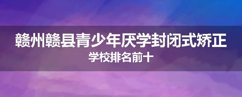 赣州赣县青少年厌学封闭式矫正学校排名前十