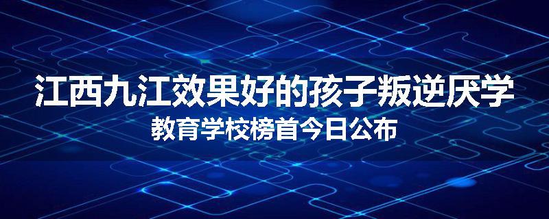 江西九江效果好的孩子叛逆厌学教育学校榜首今日公布