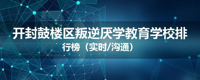 开封鼓楼区叛逆厌学教育学校排行榜（实时/沟通）
