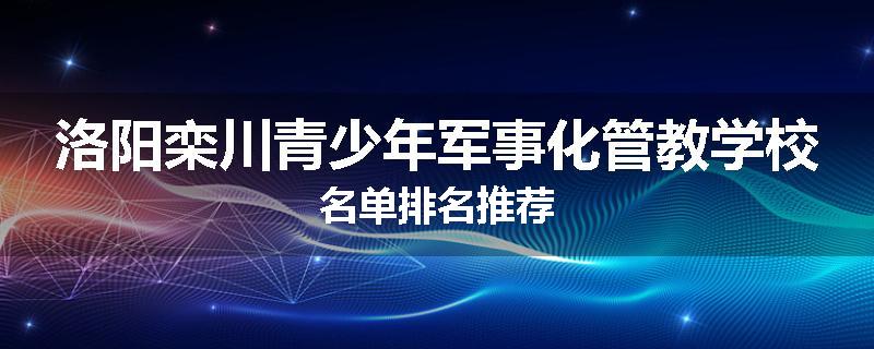 洛阳栾川青少年军事化管教学校名单排名推荐