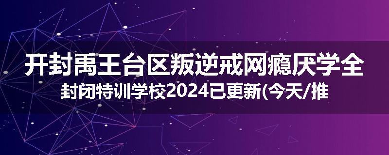 开封禹王台区叛逆戒网瘾厌学全封闭特训学校2024已更新(今天/推荐)
