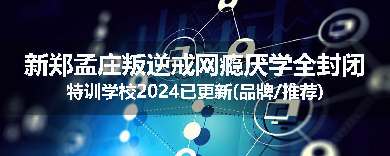 新郑孟庄叛逆戒网瘾厌学全封闭特训学校2024已更新(品牌/推荐)