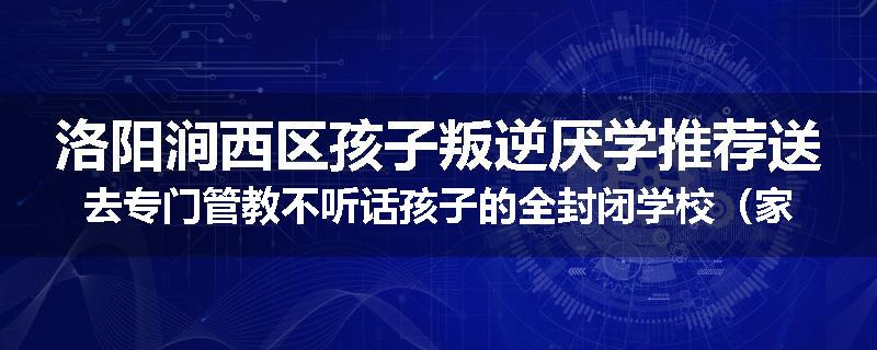 洛阳涧西区孩子叛逆厌学推荐送去专门管教不听话孩子的全封闭学校（家长力推）