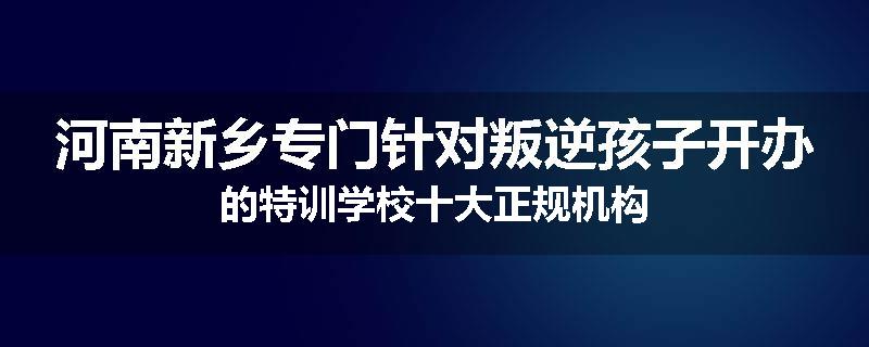 河南新乡专门针对叛逆孩子开办的特训学校十大正规机构