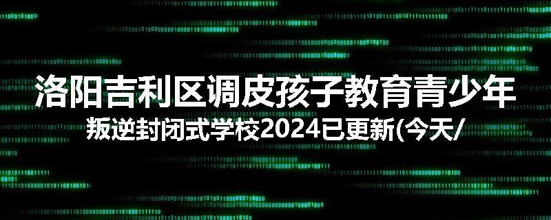洛阳吉利区调皮孩子教育青少年叛逆封闭式学校2024已更新(今天/推荐)