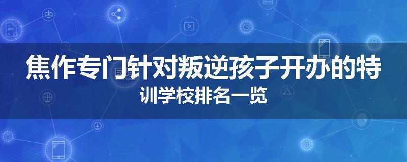 焦作专门针对叛逆孩子开办的特训学校排名一览