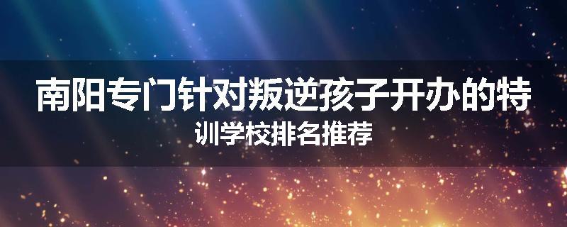南阳专门针对叛逆孩子开办的特训学校排名推荐