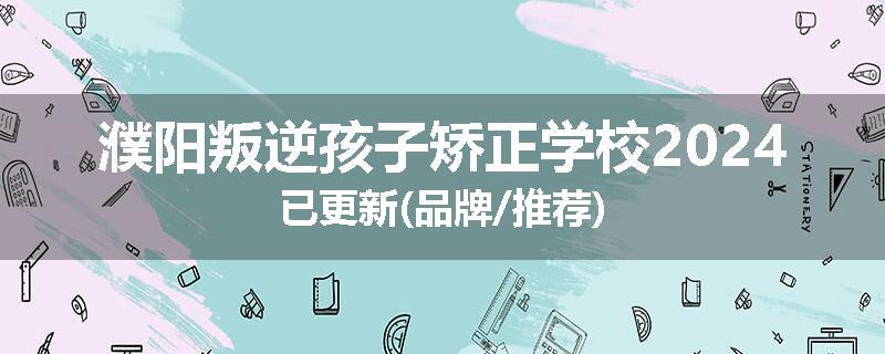 濮阳叛逆孩子矫正学校2024已更新(品牌/推荐)