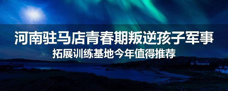 河南驻马店青春期叛逆孩子军事拓展训练基地今年值得推荐