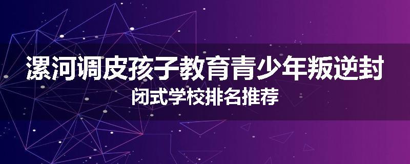 漯河调皮孩子教育青少年叛逆封闭式学校排名推荐