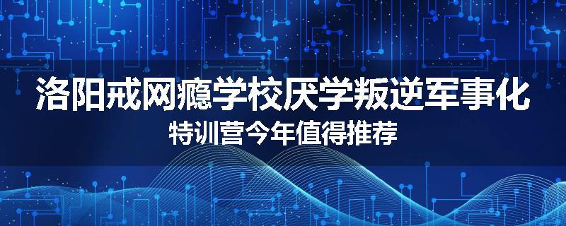 洛阳戒网瘾学校厌学叛逆军事化特训营今年值得推荐