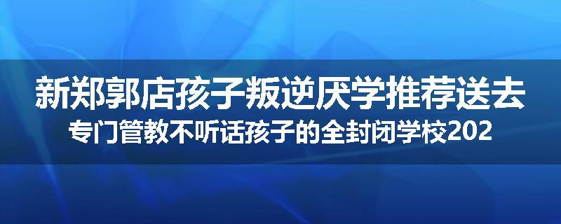 新郑郭店孩子叛逆厌学推荐送去专门管教不听话孩子的全封闭学校2024已更新(品牌/推荐)