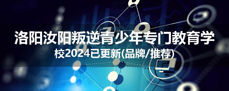 洛阳汝阳叛逆青少年专门教育学校2024已更新(品牌/推荐)