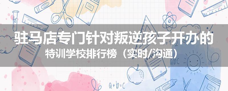 驻马店专门针对叛逆孩子开办的特训学校排行榜（实时/沟通）