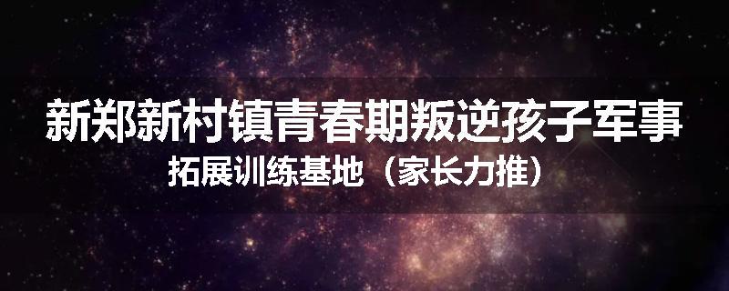 新郑新村镇青春期叛逆孩子军事拓展训练基地（家长力推）