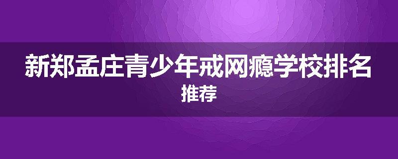 新郑孟庄青少年戒网瘾学校排名推荐