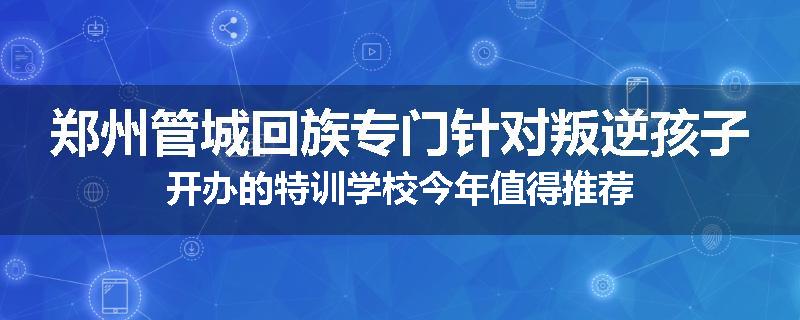 郑州管城回族专门针对叛逆孩子开办的特训学校今年值得推荐