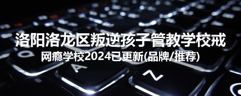 洛阳洛龙区叛逆孩子管教学校戒网瘾学校2024已更新(品牌/推荐)