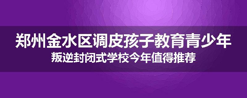 郑州金水区调皮孩子教育青少年叛逆封闭式学校今年值得推荐