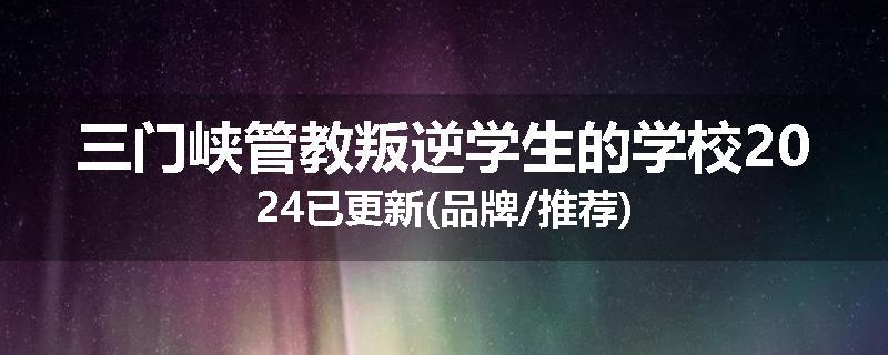 三门峡管教叛逆学生的学校2024已更新(品牌/推荐)
