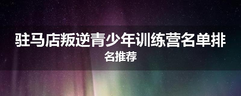 驻马店叛逆青少年训练营名单排名推荐