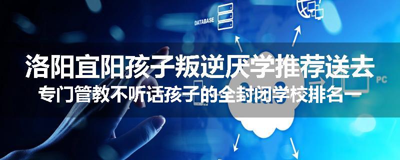 洛阳宜阳孩子叛逆厌学推荐送去专门管教不听话孩子的全封闭学校排名一览