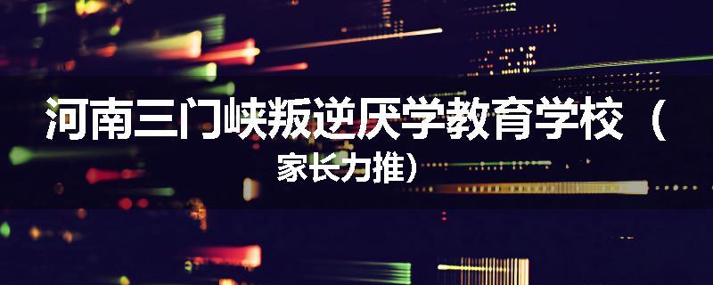 河南三门峡叛逆厌学教育学校（家长力推）