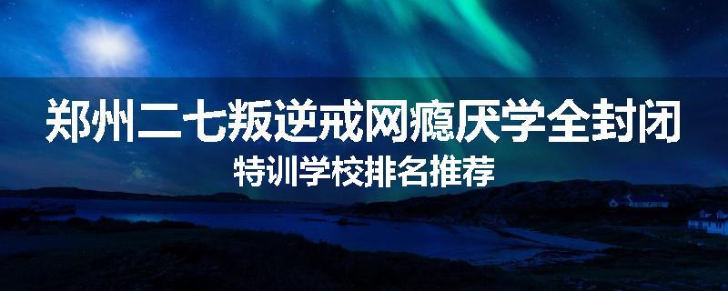 郑州二七叛逆戒网瘾厌学全封闭特训学校排名推荐