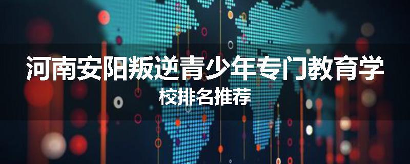 河南安阳叛逆青少年专门教育学校排名推荐